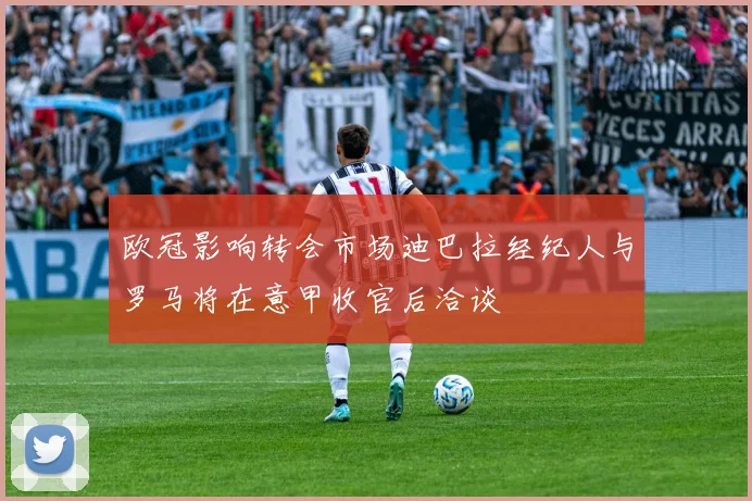 欧冠影响转会市场迪巴拉经纪人与罗马将在意甲收官后洽谈