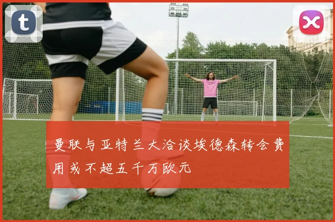 曼联与亚特兰大洽谈埃德森转会费用或不超五千万欧元