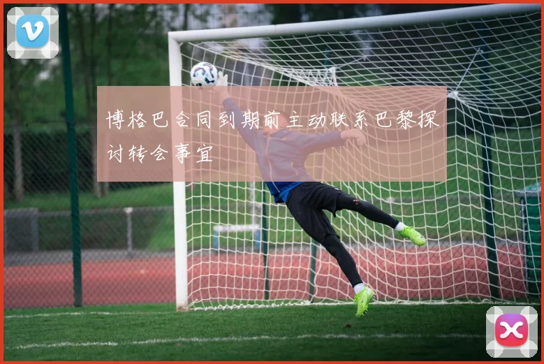 博格巴合同到期前主动联系巴黎探讨转会事宜