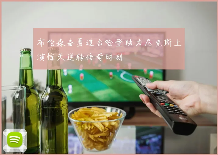布伦森奋勇追击哈登助力尼克斯上演惊天逆转传奇时刻