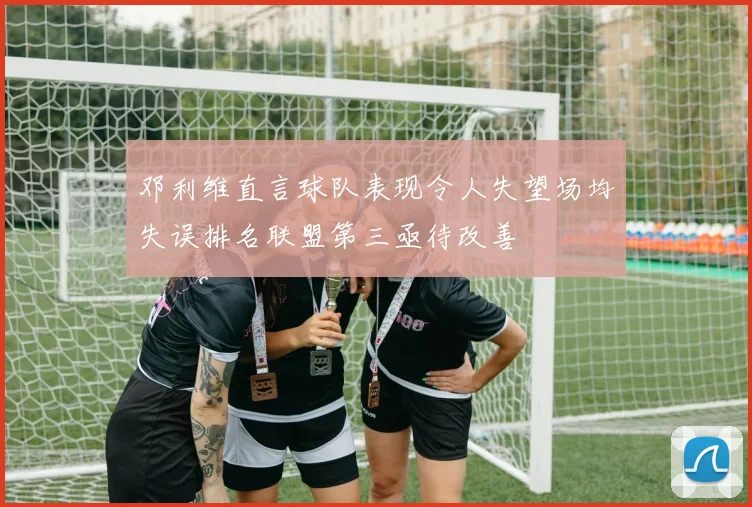 邓利维直言球队表现令人失望场均失误排名联盟第三亟待改善
