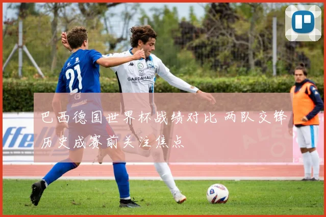 巴西德国世界杯战绩对比 两队交锋历史成赛前关注焦点