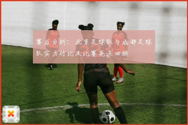 赛后分析：北京足球队与成都足球队实力对比及比赛亮点回顾