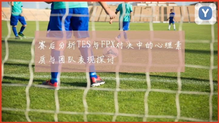 赛后分析TES与FPX对决中的心理素质与团队表现探讨