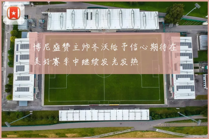 博尼盛赞主帅齐沃给予信心期待在美好赛季中继续发光发热