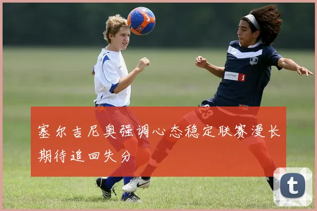 塞尔吉尼奥强调心态稳定联赛漫长期待追回失分